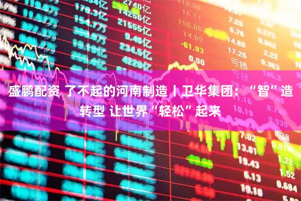 盛鹏配资 了不起的河南制造丨卫华集团:“智”造转型 让世界“轻松”起来
