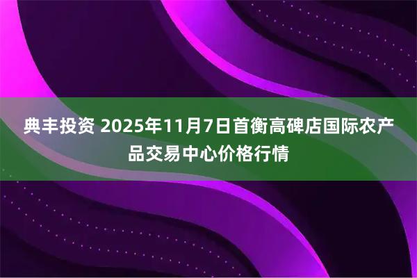 典丰投资 2025年11月7日首衡高碑店国际农产品交易中心价格行情