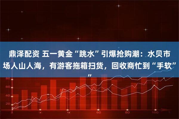 鼎泽配资 五一黄金“跳水”引爆抢购潮：水贝市场人山人海，有游客拖箱扫货，回收商忙到“手软”
