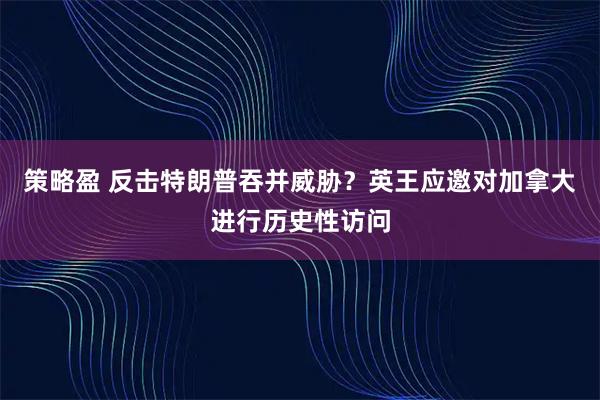 策略盈 反击特朗普吞并威胁？英王应邀对加拿大进行历史性访问
