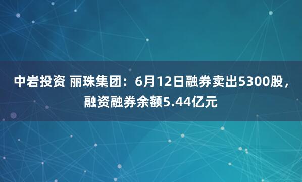 中岩投资 丽珠集团：6月12日融券卖出5300股，融资融券余额5.44亿元