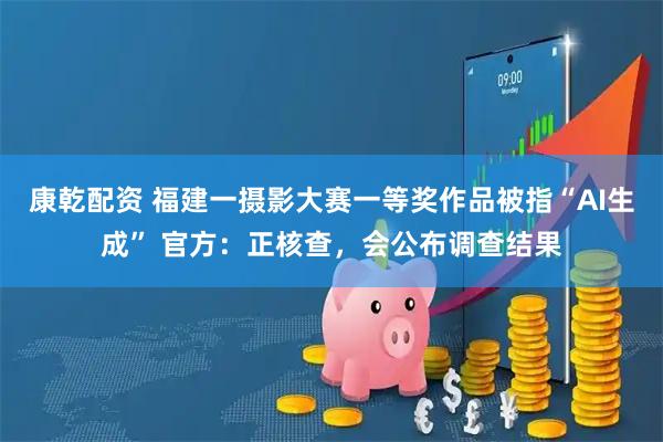 康乾配资 福建一摄影大赛一等奖作品被指“AI生成” 官方：正核查，会公布调查结果