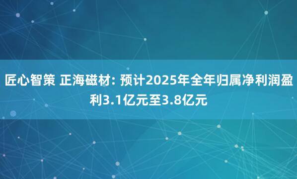 匠心智策 正海磁材: 预计2025年全年归属净利润盈利3.1亿元至3.8亿元
