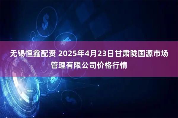 无锡恒鑫配资 2025年4月23日甘肃陇国源市场管理有限公司价格行情