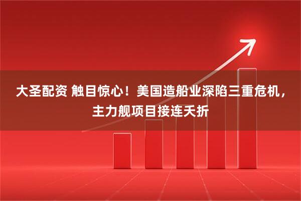 大圣配资 触目惊心!美国造船业深陷三重危机,主力舰项目接连夭折