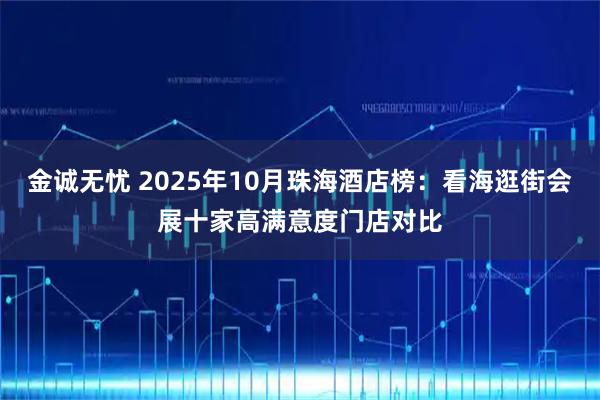 金诚无忧 2025年10月珠海酒店榜:看海逛街会展十家高满意度门店对比