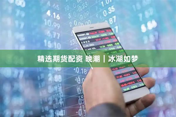 精选期货配资 晚潮｜冰湖如梦