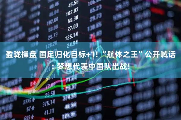 盈珑操盘 国足归化目标+1! “航体之王”公开喊话: 梦想代表中国队出战!